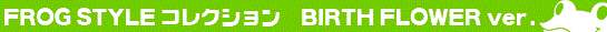 FROG STYLE �`BIRTH FLOWER ver.�`